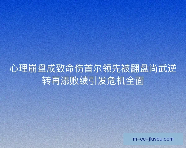 心理崩盘成致命伤首尔领先被翻盘尚武逆转再添败绩引发危机全面