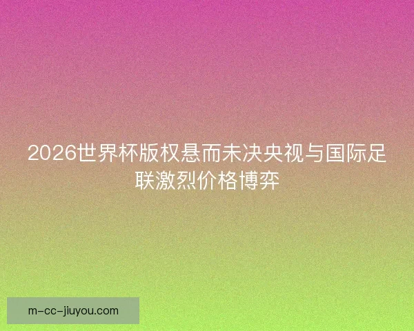 2026世界杯版权悬而未决央视与国际足联激烈价格博弈