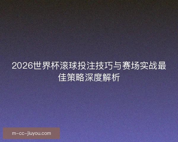 2026世界杯滚球投注技巧与赛场实战最佳策略深度解析
