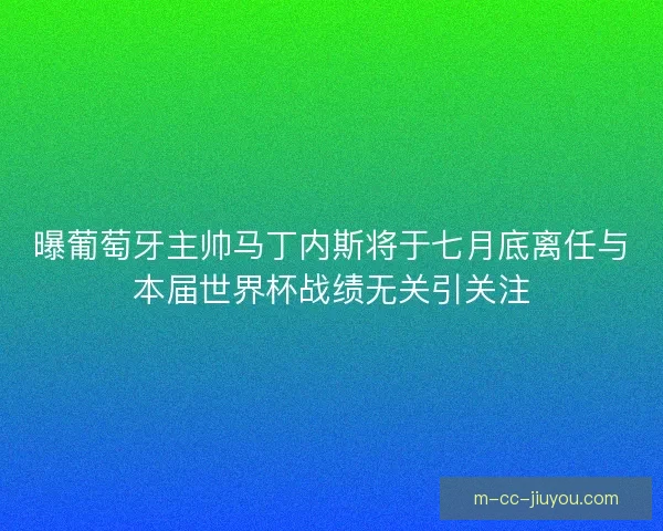 曝葡萄牙主帅马丁内斯将于七月底离任与本届世界杯战绩无关引关注