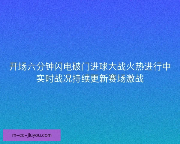 开场六分钟闪电破门进球大战火热进行中实时战况持续更新赛场激战