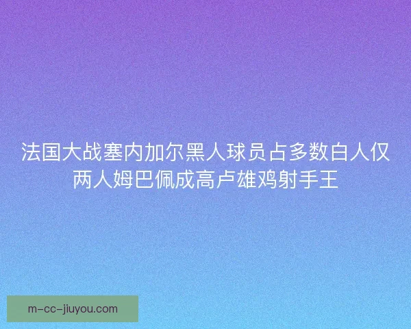法国大战塞内加尔黑人球员占多数白人仅两人姆巴佩成高卢雄鸡射手王